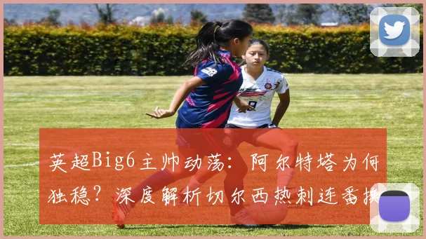 英超Big6主帅动荡:阿尔特塔为何独稳?深度解析切尔西热刺连番换帅内幕