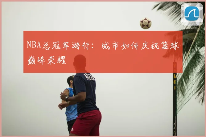 NBA总冠军游行：城市如何庆祝篮球巅峰荣耀