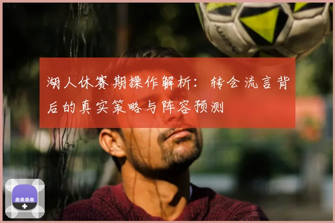 湖人休赛期操作解析:转会流言背后的真实策略与阵容预测