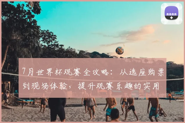 7月世界杯观赛全攻略:从选座购票到现场体验,提升观赛乐趣的实用指南