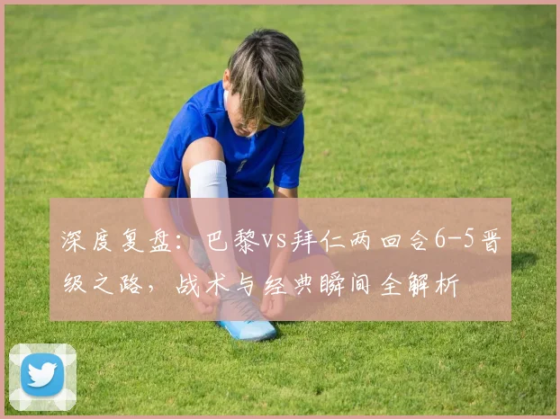 深度复盘:巴黎vs拜仁两回合6-5晋级之路,战术与经典瞬间全解析