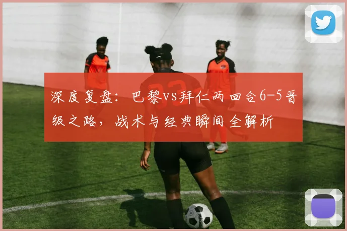 深度复盘:巴黎vs拜仁两回合6-5晋级之路,战术与经典瞬间全解析