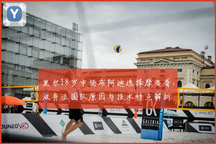 里尔18岁中场布阿迪选择摩洛哥,放弃法国队原因与技术特点解析