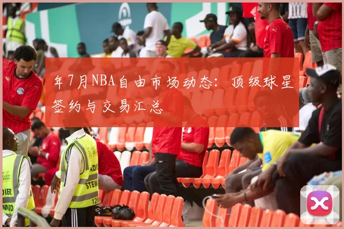 年7月NBA自由市场动态:顶级球星签约与交易汇总